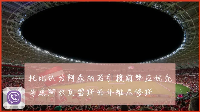 托比认为阿森纳若引援前锋应优先考虑阿尔瓦雷斯而非维尼修斯