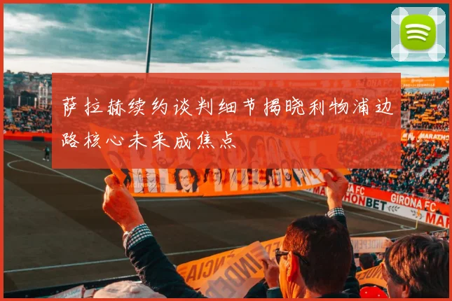 萨拉赫续约谈判细节揭晓利物浦边路核心未来成焦点
